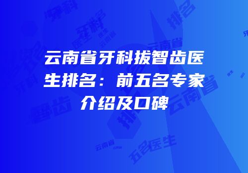 云南省牙科拔智齿医生排名：前五名专家介绍及口碑