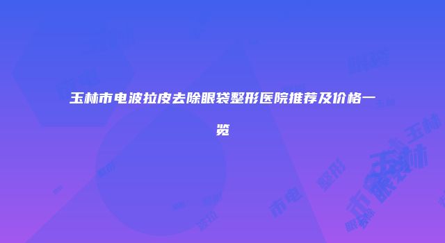 玉林市电波拉皮去除眼袋整形医院推荐及价格一览
