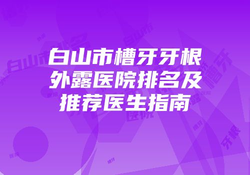 白山市槽牙牙根外露医院排名及推荐医生指南