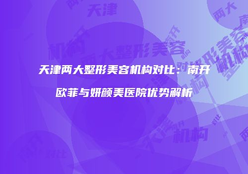 天津两大整形美容机构对比：南开欧菲与妍颜美医院优势解析