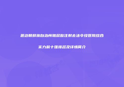 延边朝鲜族自治州玻尿酸注射去法令纹医院综合实力前十强排名及详情简介