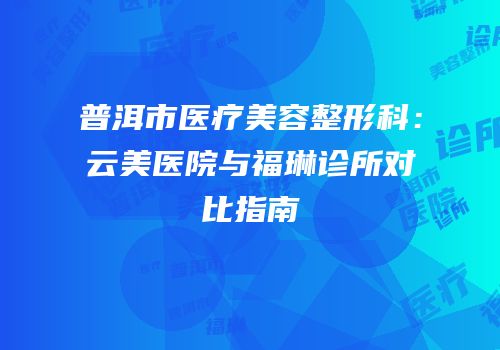 普洱市医疗美容整形科：云美医院与福琳诊所对比指南