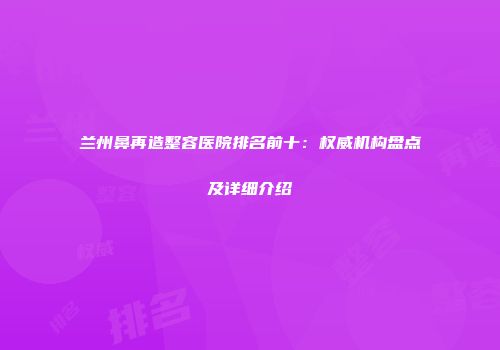 兰州鼻再造整容医院排名前十：权威机构盘点及详细介绍