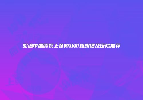 昭通市唇腭裂上颚修补价格明细及医院推荐