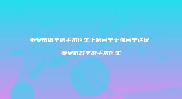 泰安市做丰唇手术医生上榜名单十强名单选定-泰安市做丰唇手术医生