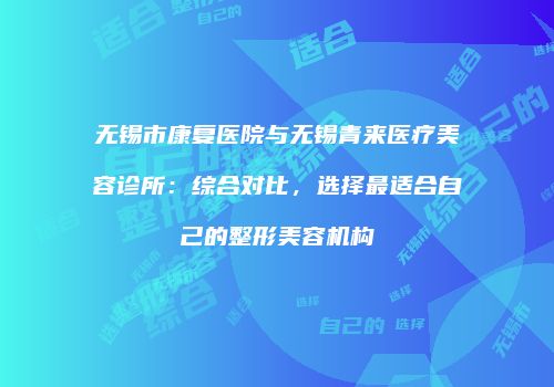 无锡市康复医院与无锡青来医疗美容诊所：综合对比，选择最适合自己的整形美容机构