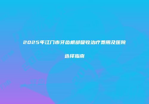 2025年江门市牙齿根部吸收治疗费用及医院选择指南