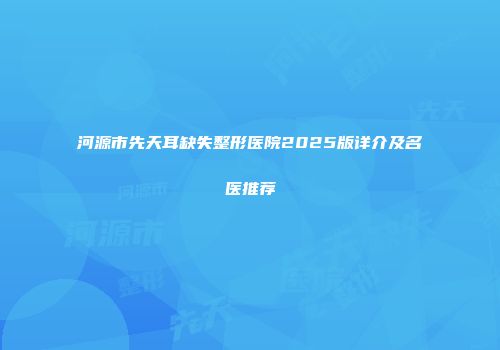 河源市先天耳缺失整形医院2025版详介及名医推荐