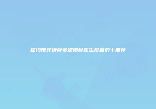 珠海市牙槽骨萎缩植骨医生排名前十推荐