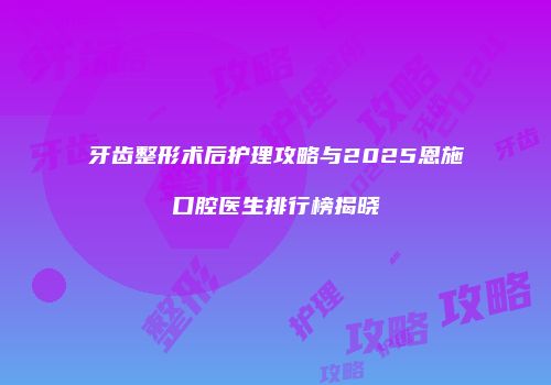 牙齿整形术后护理攻略与2025恩施口腔医生排行榜揭晓