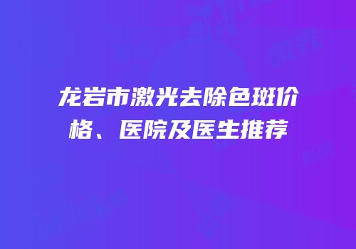龙岩市激光去除色斑价格、医院及医生推荐