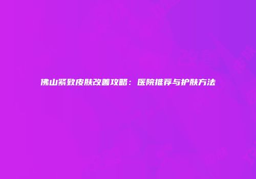 佛山紧致皮肤改善攻略：医院推荐与护肤方法