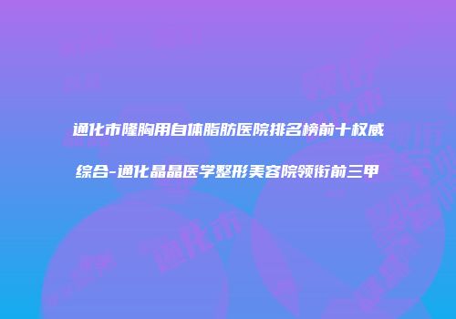 通化市隆胸用自体脂肪医院排名榜前十权威综合-通化晶晶医学整形美容院领衔前三甲