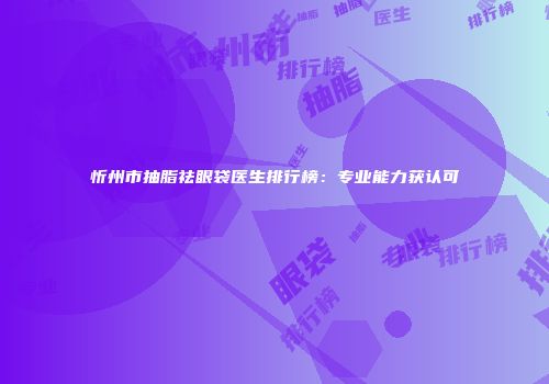 忻州市抽脂祛眼袋医生排行榜：专业能力获认可