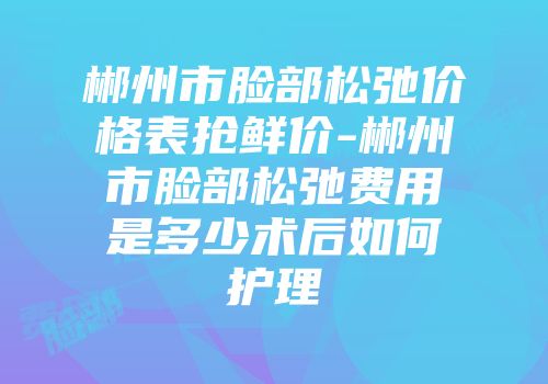 郴州市脸部松弛价格表抢鲜价-郴州市脸部松弛费用是多少术后如何护理