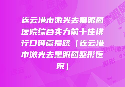 连云港市激光去黑眼圈医院综合实力前十佳排行口碑篇揭晓（连云港市激光去黑眼圈整形医院）