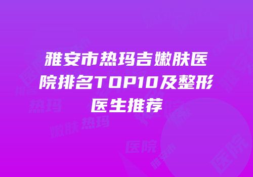 雅安市热玛吉嫩肤医院排名TOP10及整形医生推荐