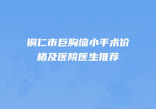 铜仁市巨胸缩小手术价格及医院医生推荐