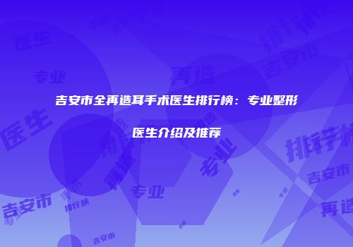 吉安市全再造耳手术医生排行榜：专业整形医生介绍及推荐