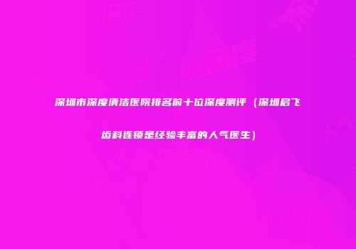 深圳市深度清洁医院排名前十位深度测评（深圳启飞齿科连锁是经验丰富的人气医生）