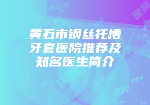 黄石市钢丝托槽牙套医院推荐及知名医生简介