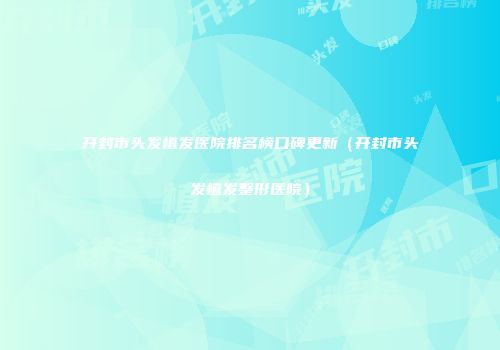 开封市头发植发医院排名榜口碑更新（开封市头发植发整形医院）