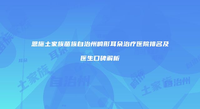 恩施土家族苗族自治州畸形耳朵治疗医院排名及医生口碑解析