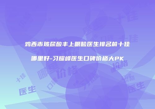 鸡西市玻尿酸丰上眼睑医生排名前十佳哪里好-习耀峰医生口碑价格大PK