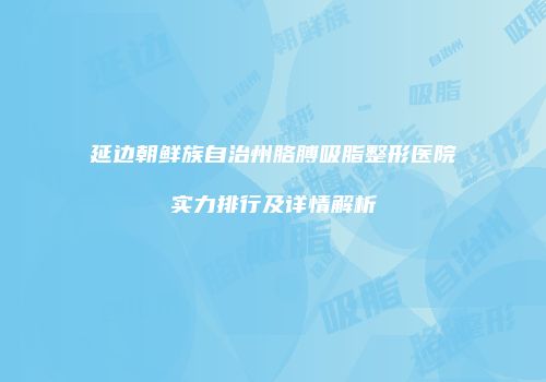 延边朝鲜族自治州胳膊吸脂整形医院实力排行及详情解析