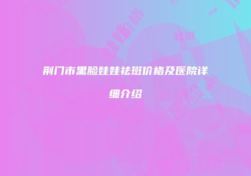 荆门市黑脸娃娃祛斑价格及医院详细介绍