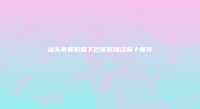汕头市骨粉隆下巴医院排名前十推荐