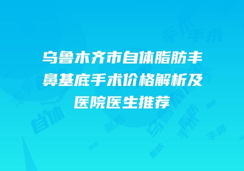 乌鲁木齐市自体脂肪丰鼻基底手术价格解析及医院医生推荐