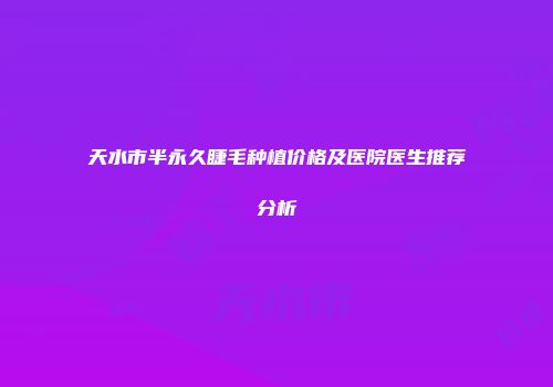 天水市半永久睫毛种植价格及医院医生推荐分析