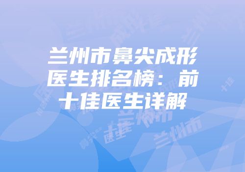 兰州市鼻尖成形医生排名榜：前十佳医生详解