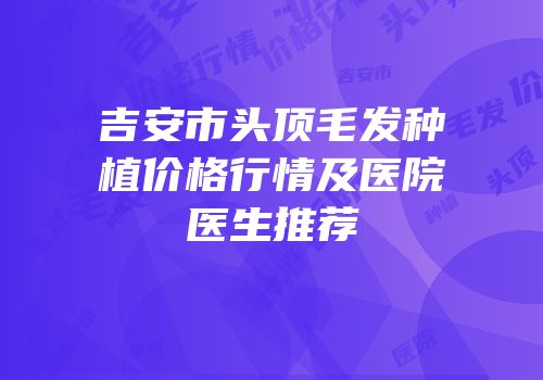 吉安市头顶毛发种植价格行情及医院医生推荐
