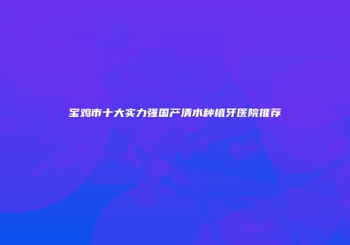宝鸡市十大实力强国产清水种植牙医院推荐