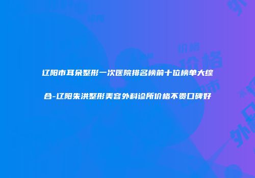 辽阳市耳朵整形一次医院排名榜前十位榜单大综合-辽阳朱洪整形美容外科诊所价格不贵口碑好