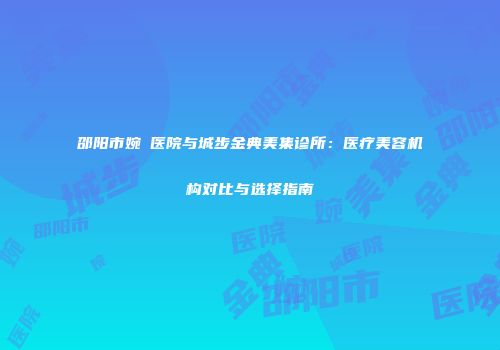 邵阳市婉媄医院与城步金典美集诊所：医疗美容机构对比与选择指南
