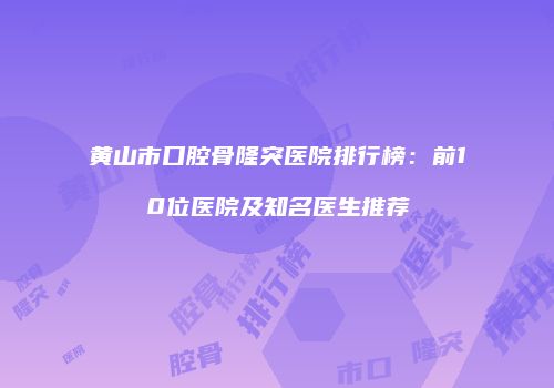 黄山市口腔骨隆突医院排行榜：前10位医院及知名医生推荐