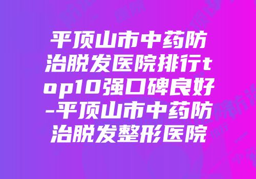 平顶山市中药防治脱发医院排行top10强口碑良好-平顶山市中药防治脱发整形医院