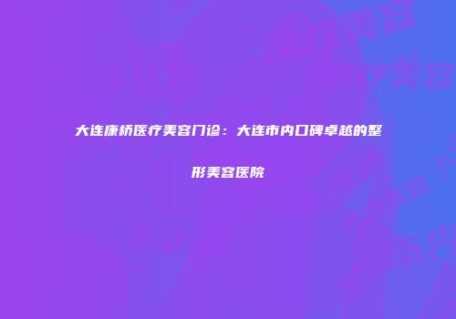 大连康桥医疗美容门诊：大连市内口碑卓越的整形美容医院