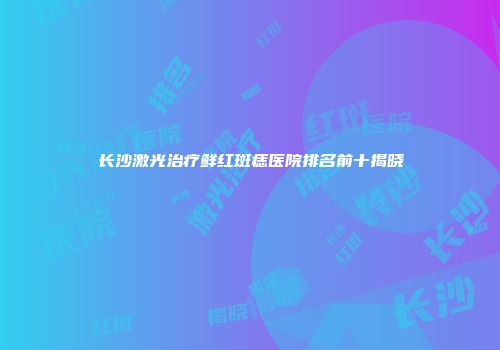 长沙激光治疗鲜红斑痣医院排名前十揭晓