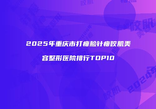 2025年重庆市打瘦脸针瘦咬肌美容整形医院排行TOP10
