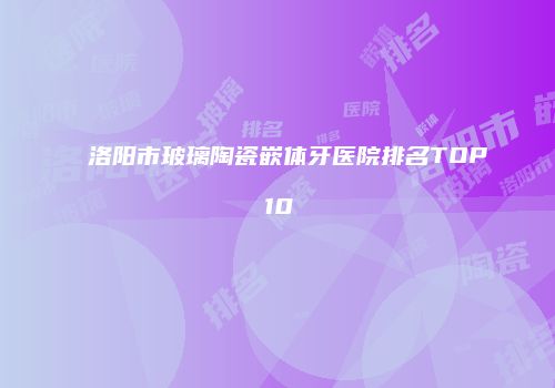 洛阳市玻璃陶瓷嵌体牙医院排名TOP10