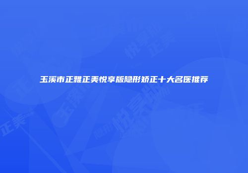 玉溪市正雅正美悦享版隐形矫正十大名医推荐