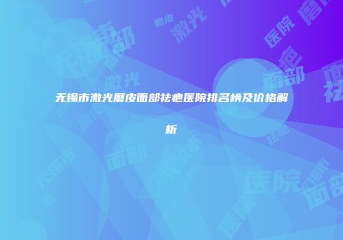 无锡市激光磨皮面部祛疤医院排名榜及价格解析