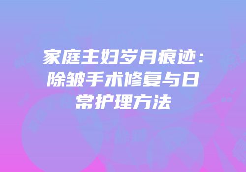 家庭主妇岁月痕迹：除皱手术修复与日常护理方法