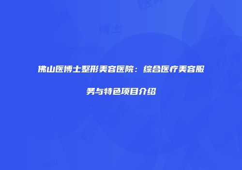 佛山医博士整形美容医院：综合医疗美容服务与特色项目介绍