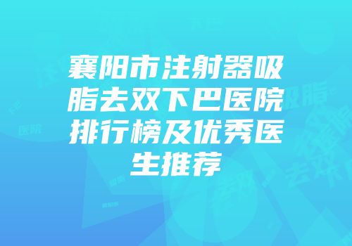 襄阳市注射器吸脂去双下巴医院排行榜及优秀医生推荐