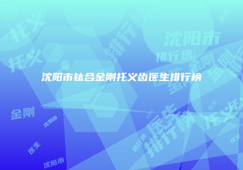 沈阳市钛合金刚托义齿医生排行榜